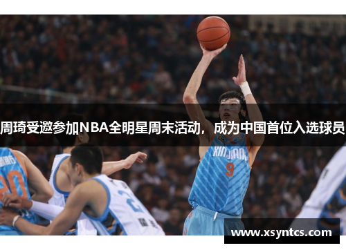 周琦受邀参加NBA全明星周末活动，成为中国首位入选球员